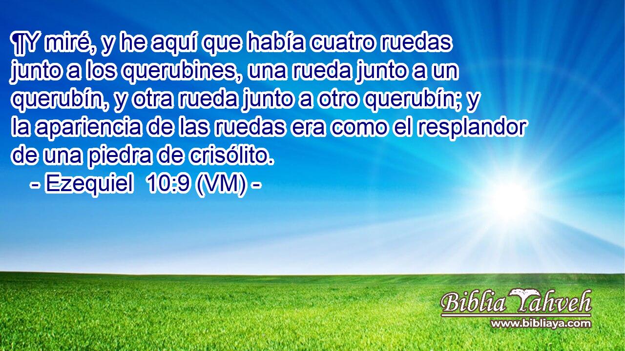  ¶Y miré, y he aquí que había cuatro ruedas junto a los querubines, una rueda junto a un querubín, y otra rueda junto a otro querubín; y la apariencia de las ruedas era como el resplandor de una piedra de crisólito. 