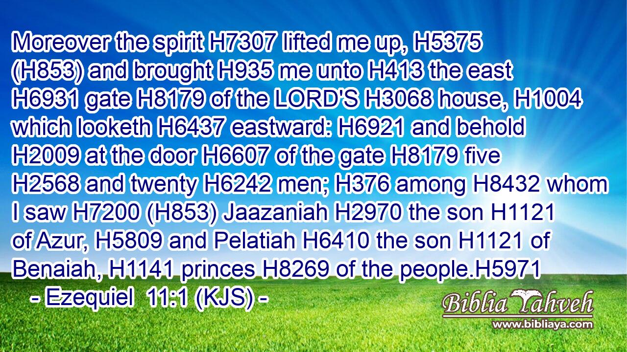 Moreover the spirit H7307 lifted me up, H5375 (H853) and brought H935 me unto H413 the east H6931 gate H8179 of the LORD'S H3068 house, H1004 which looketh H6437 eastward: H6921 and behold H2009 at the door H6607 of the gate H8179 five H2568 and twenty H6242 men; H376 among H8432 whom I saw H7200 (H853) Jaazaniah H2970 the son H1121 of Azur, H5809 and Pelatiah H6410 the son H1121 of Benaiah, H1141 princes H8269 of the people.H5971