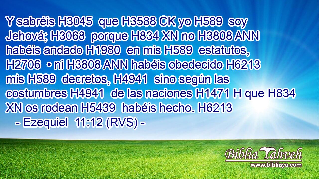 Y sabréis H3045  que H3588 CK yo H589  soy Jehová; H3068  porque H834 XN no H3808 ANN habéis andado H1980  en mis H589  estatutos, H2706  • ni H3808 ANN habéis obedecido H6213  mis H589  decretos, H4941  sino según las costumbres H4941  de las naciones H1471 H que H834 XN os rodean H5439  habéis hecho. H6213  