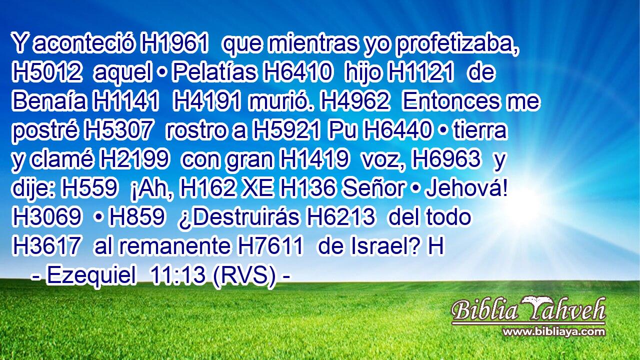 Y aconteció H1961  que mientras yo profetizaba, H5012  aquel • Pelatías H6410  hijo H1121  de Benaía H1141  H4191 murió. H4962  Entonces me postré H5307  rostro a H5921 Pu H6440 • tierra y clamé H2199  con gran H1419  voz, H6963  y dije: H559  ¡Ah, H162 XE H136 Señor • Jehová! H3069  • H859  ¿Destruirás H6213  del todo H3617  al remanente H7611  de Israel? H