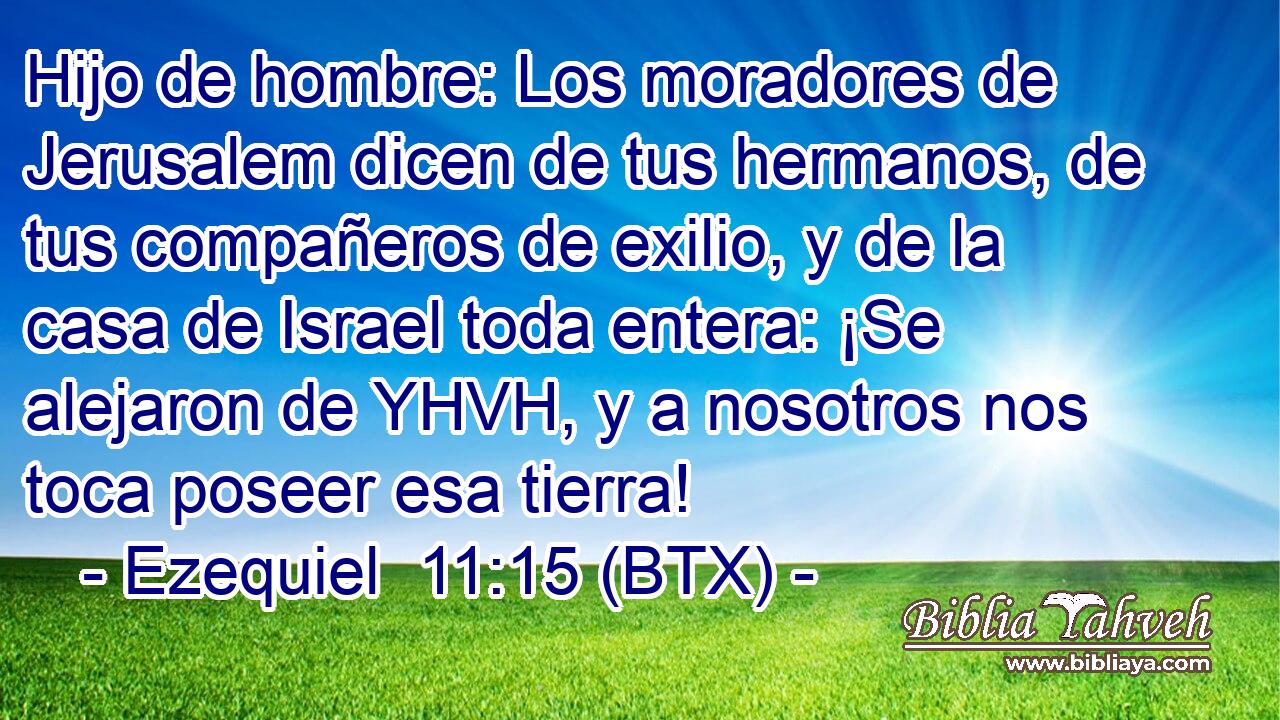 Hijo de hombre: Los moradores de Jerusalem dicen de tus hermanos, de tus compañeros de exilio, y de la casa de Israel toda entera: ¡Se alejaron de YHVH, y a nosotros nos toca poseer esa tierra!