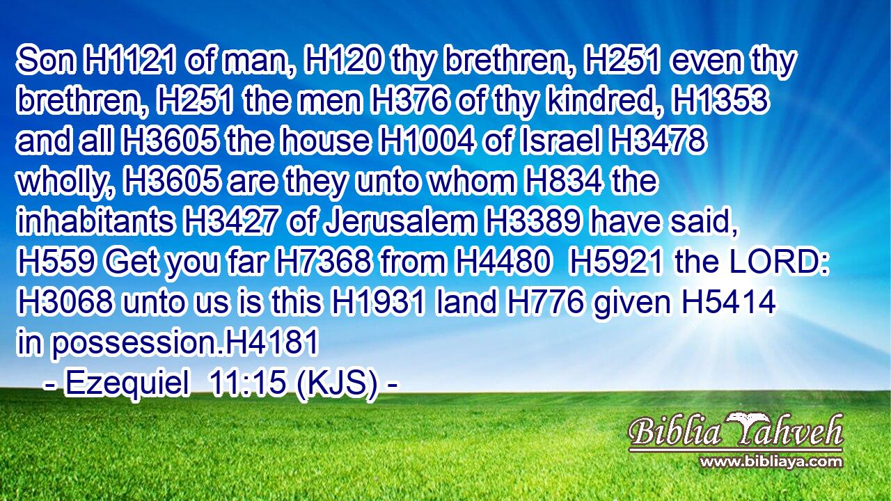 Son H1121 of man, H120 thy brethren, H251 even thy brethren, H251 the men H376 of thy kindred, H1353 and all H3605 the house H1004 of Israel H3478 wholly, H3605 are they unto whom H834 the inhabitants H3427 of Jerusalem H3389 have said, H559 Get you far H7368 from H4480  H5921 the LORD: H3068 unto us is this H1931 land H776 given H5414 in possession.H4181