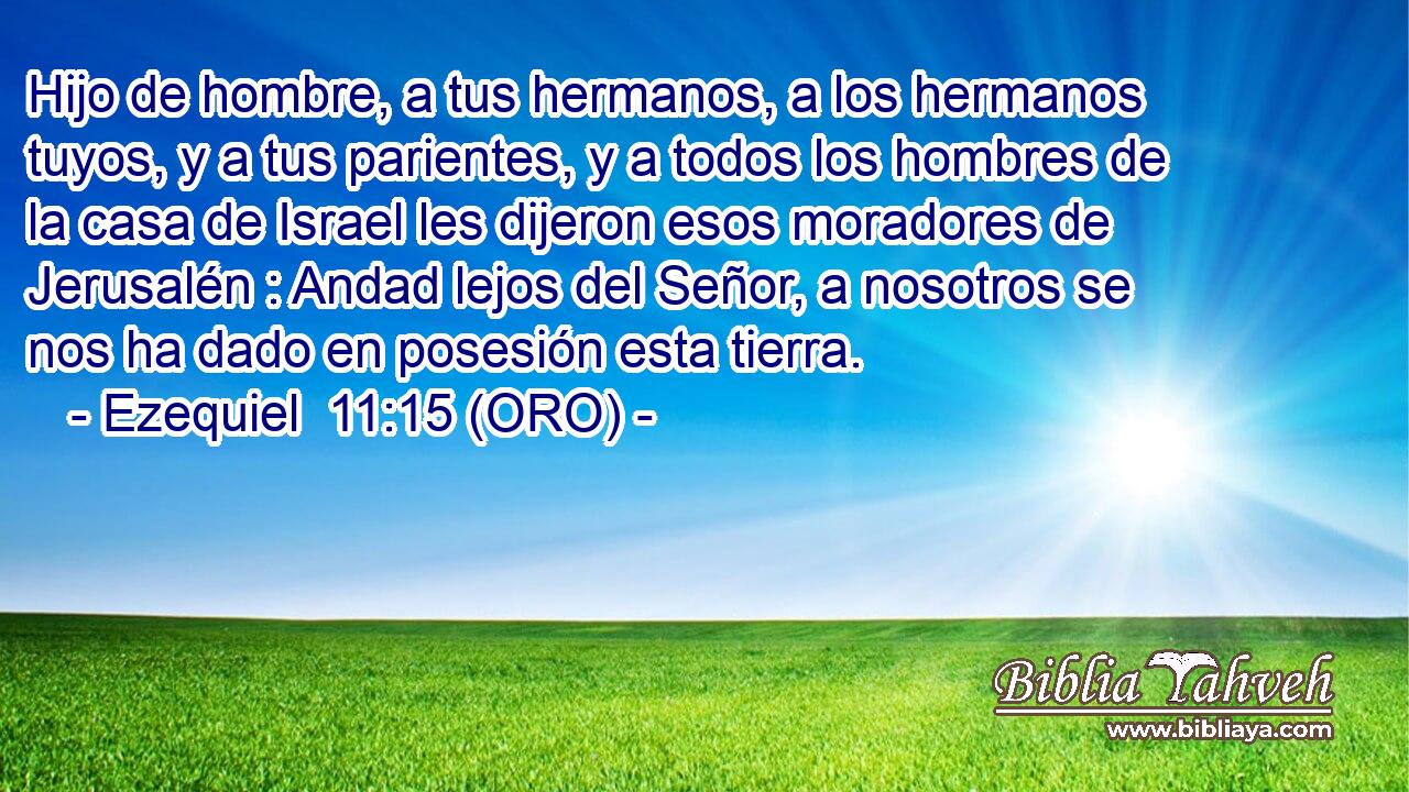 Hijo de hombre, a tus hermanos, a los hermanos tuyos, y a tus parientes, y a todos los hombres de la casa de Israel les dijeron esos moradores de Jerusalén : Andad lejos del Señor, a nosotros se nos ha dado en posesión esta tierra. 