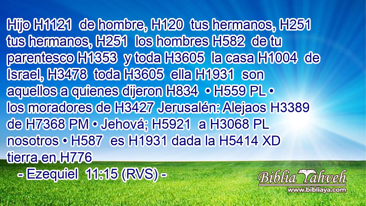Hijo H1121  de hombre, H120  tus hermanos, H251  tus hermanos, H251  los hombres H582  de tu parentesco H1353  y toda H3605  la casa H1004  de Israel, H3478  toda H3605  ella H1931  son aquellos a quienes dijeron H834  • H559 PL • los moradores de H3427 Jerusalén: Alejaos H3389  de H7368 PM • Jehová; H5921  a H3068 PL nosotros • H587  es H1931 dada la H5414 XD tierra en H776