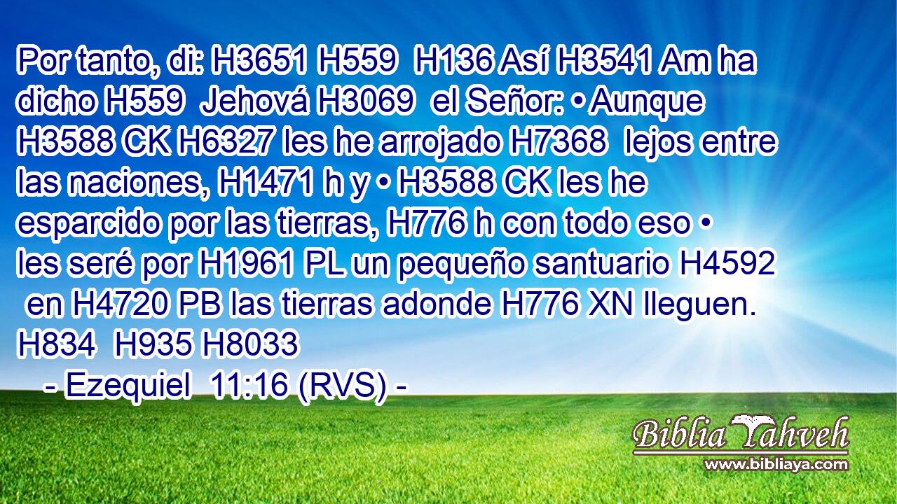 Por tanto, di: H3651 H559  H136 Así H3541 Am ha dicho H559  Jehová H3069  el Señor: • Aunque H3588 CK H6327 les he arrojado H7368  lejos entre las naciones, H1471 h y • H3588 CK les he esparcido por las tierras, H776 h con todo eso • les seré por H1961 PL un pequeño santuario H4592  en H4720 PB las tierras adonde H776 XN lleguen. H834  H935 H8033 