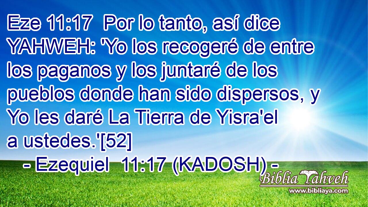  Por lo tanto, así dice YAHWEH: 'Yo los recogeré de entre los paganos y los juntaré de los pueblos donde han sido dispersos, y Yo les daré La Tierra de Yisra'el a ustedes.'[52] 