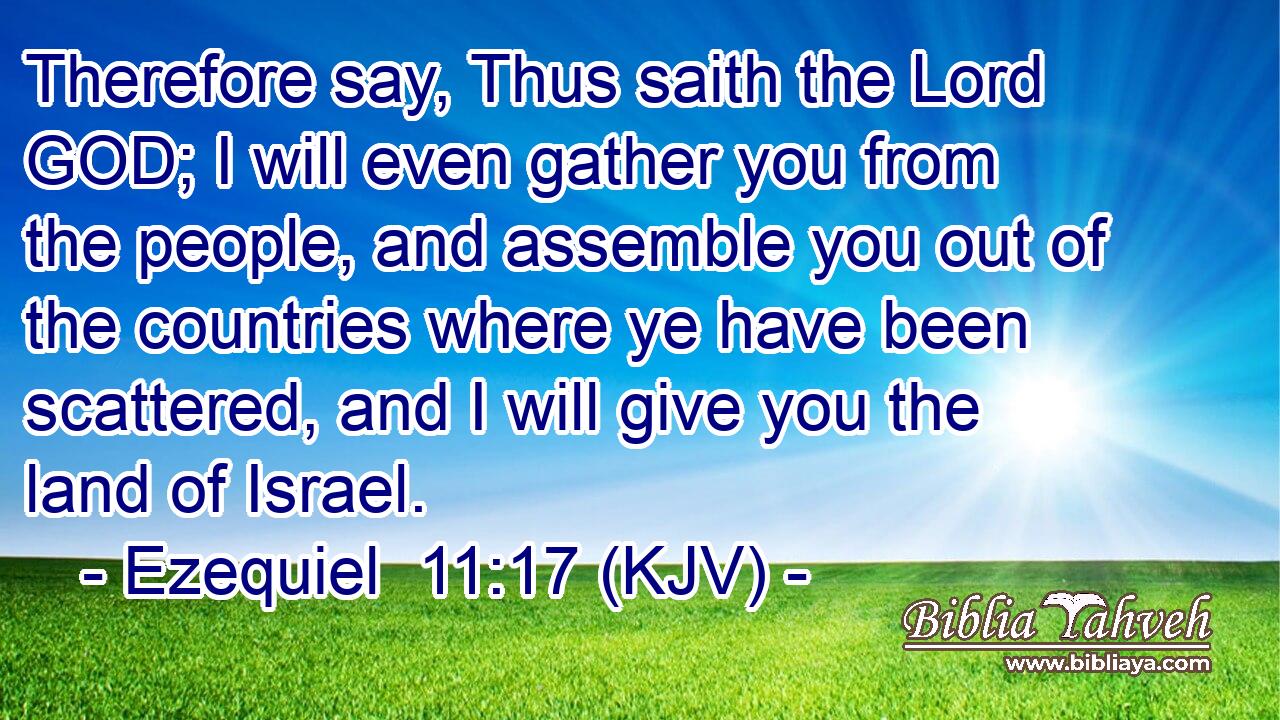 Therefore say, Thus saith the Lord GOD; I will even gather you from the people, and assemble you out of the countries where ye have been scattered, and I will give you the land of Israel.