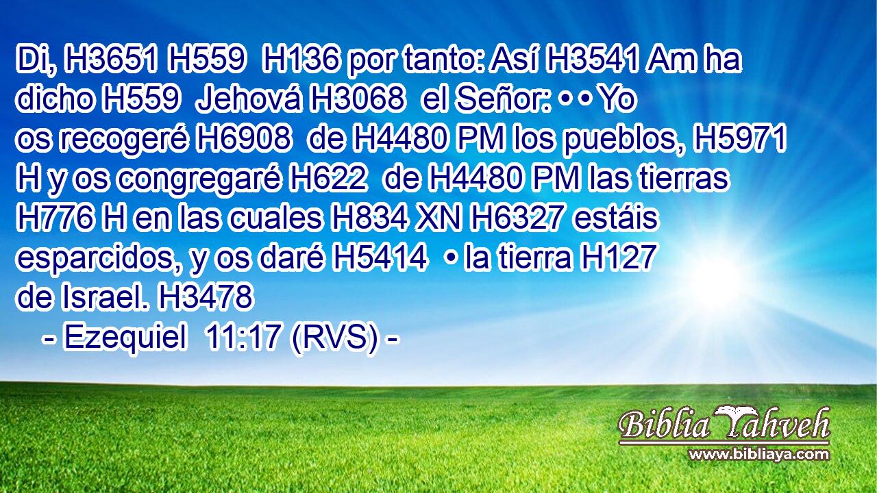 Di, H3651 H559  H136 por tanto: Así H3541 Am ha dicho H559  Jehová H3068  el Señor: • • Yo os recogeré H6908  de H4480 PM los pueblos, H5971 H y os congregaré H622  de H4480 PM las tierras H776 H en las cuales H834 XN H6327 estáis esparcidos, y os daré H5414  • la tierra H127  de Israel. H3478  