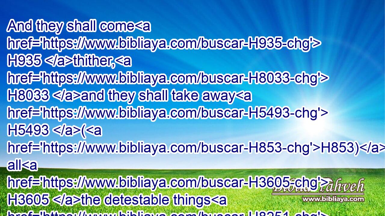 And they shall come H935 thither, H8033 and they shall take away H5493 (H853) all H3605 the detestable things H8251 thereof and all H3605 the abominations H8441 thereof from H4480 thence.