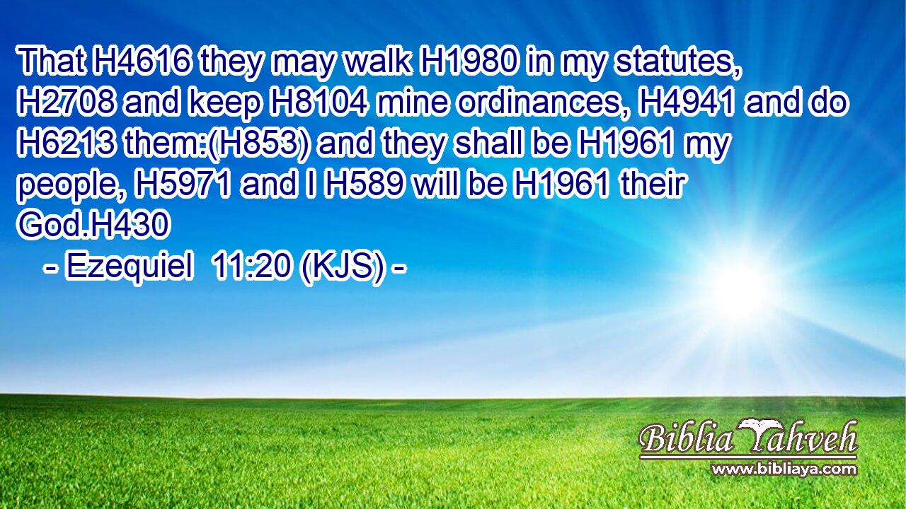 That H4616 they may walk H1980 in my statutes, H2708 and keep H8104 mine ordinances, H4941 and do H6213 them:(H853) and they shall be H1961 my people, H5971 and I H589 will be H1961 their God.H430