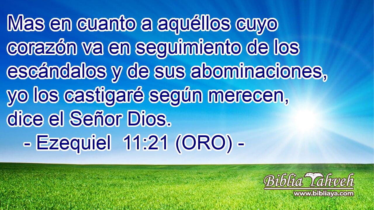  Mas en cuanto a aquéllos cuyo corazón va en seguimiento de los escándalos y de sus abominaciones, yo los castigaré según merecen, dice el Señor Dios. 