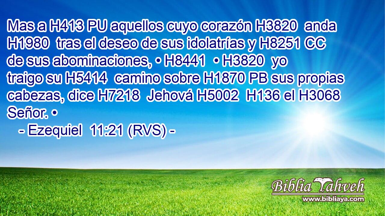 Mas a H413 PU aquellos cuyo corazón H3820  anda H1980  tras el deseo de sus idolatrías y H8251 CC de sus abominaciones, • H8441  • H3820  yo traigo su H5414  camino sobre H1870 PB sus propias cabezas, dice H7218  Jehová H5002  H136 el H3068 Señor. • 