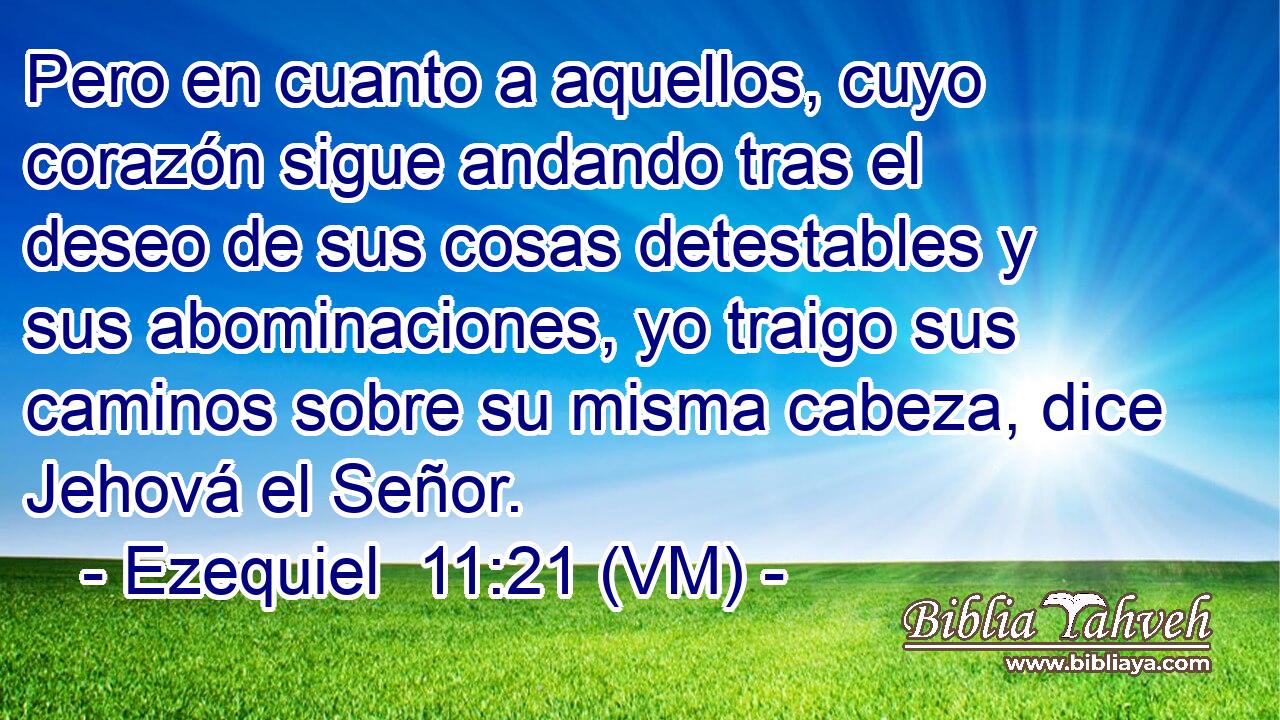  Pero en cuanto a aquellos, cuyo corazón sigue andando tras el deseo de sus cosas detestables y sus abominaciones, yo traigo sus caminos sobre su misma cabeza, dice Jehová el Señor. 