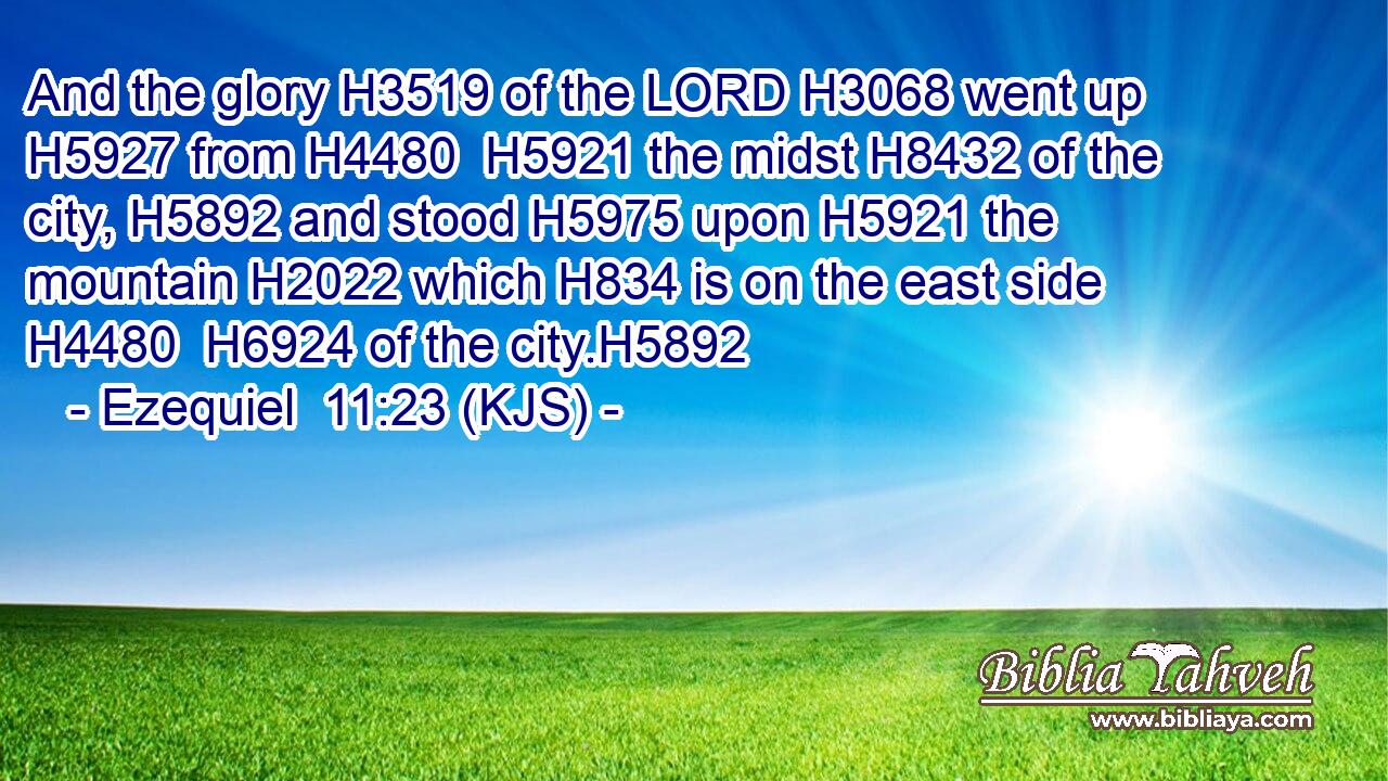 And the glory H3519 of the LORD H3068 went up H5927 from H4480  H5921 the midst H8432 of the city, H5892 and stood H5975 upon H5921 the mountain H2022 which H834 is on the east side H4480  H6924 of the city.H5892