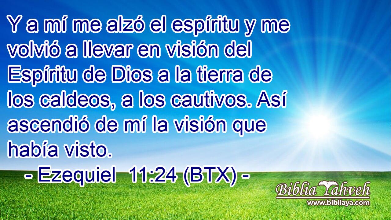 Y a mí me alzó el espíritu y me volvió a llevar en visión del Espíritu de Dios a la tierra de los caldeos, a los cautivos. Así ascendió de mí la visión que había visto.
