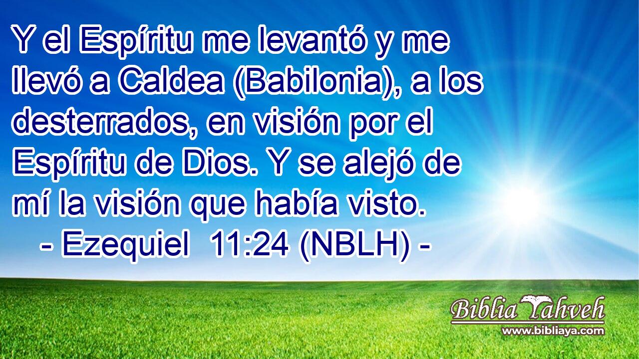  Y el Espíritu me levantó y me llevó a Caldea (Babilonia), a los desterrados, en visión por el Espíritu de Dios. Y se alejó de mí la visión que había visto. 