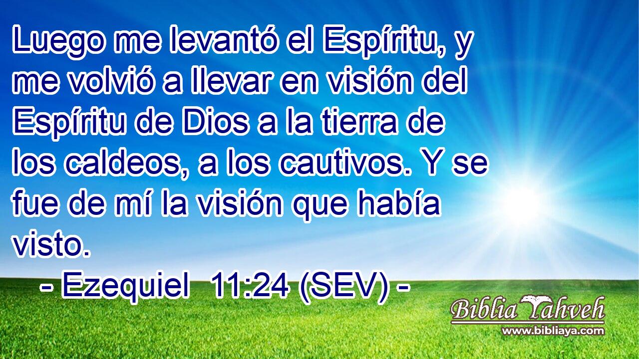 Luego me levantó el Espíritu, y me volvió a llevar en visión del Espíritu de Dios a la tierra de los caldeos, a los cautivos. Y se fue de mí la visión que había visto.