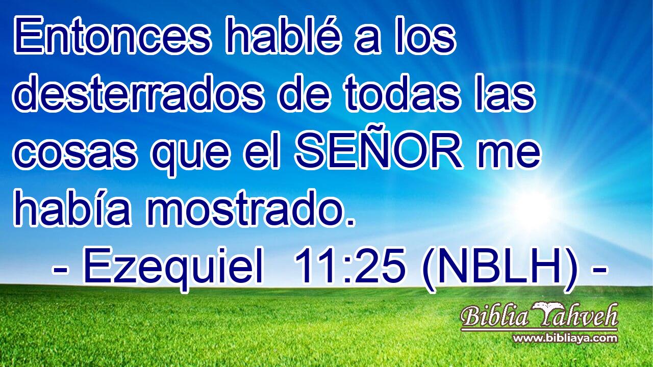  Entonces hablé a los desterrados de todas las cosas que el SEÑOR me había mostrado. 