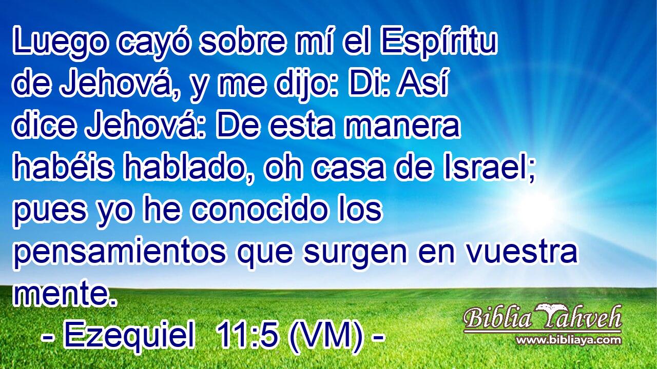  Luego cayó sobre mí el Espíritu de Jehová, y me dijo: Di: Así dice Jehová: De esta manera habéis hablado, oh casa de Israel; pues yo he conocido los pensamientos que surgen en vuestra mente. 