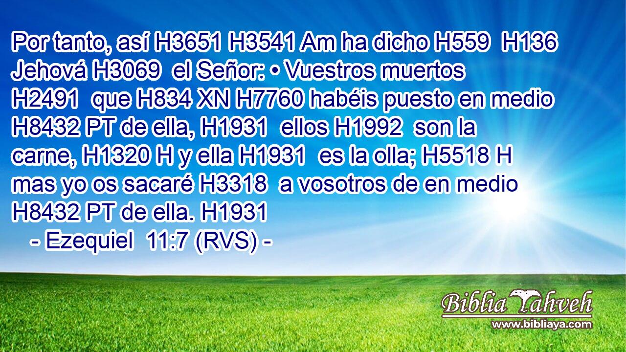 Por tanto, así H3651 H3541 Am ha dicho H559  H136 Jehová H3069  el Señor: • Vuestros muertos H2491  que H834 XN H7760 habéis puesto en medio H8432 PT de ella, H1931  ellos H1992  son la carne, H1320 H y ella H1931  es la olla; H5518 H mas yo os sacaré H3318  a vosotros de en medio H8432 PT de ella. H1931  