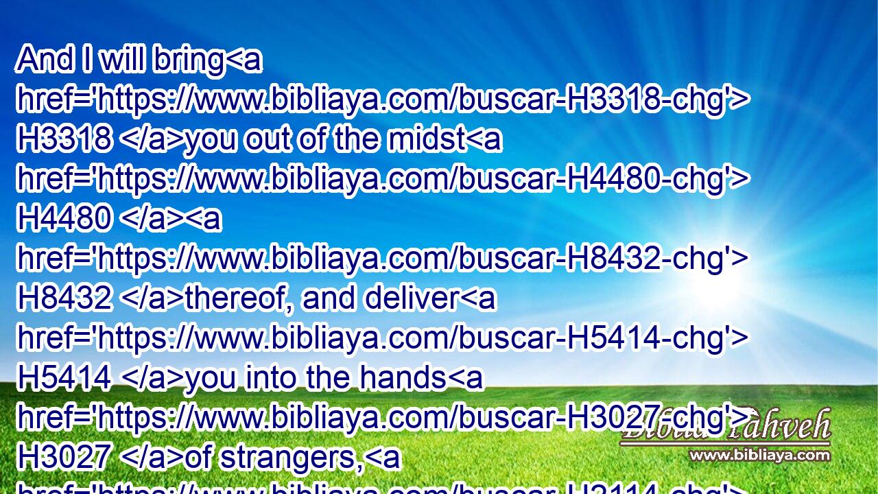 And I will bring H3318 you out of the midst H4480  H8432 thereof, and deliver H5414 you into the hands H3027 of strangers, H2114 and will execute H6213 judgments H8201 among you.