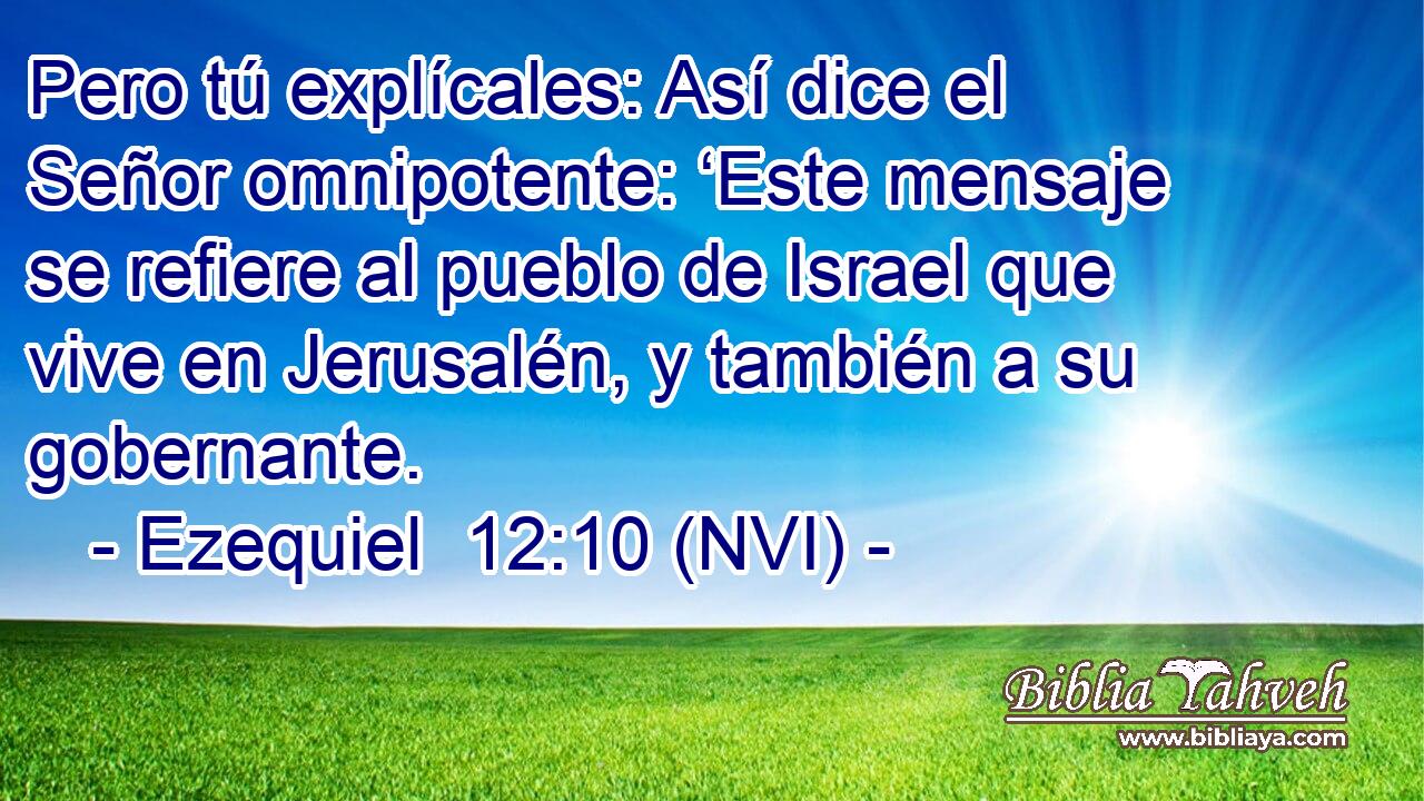  Pero tú explícales: Así dice el Señor omnipotente: ‘Este mensaje se refiere al pueblo de Israel que vive en Jerusalén, y también a su gobernante. 