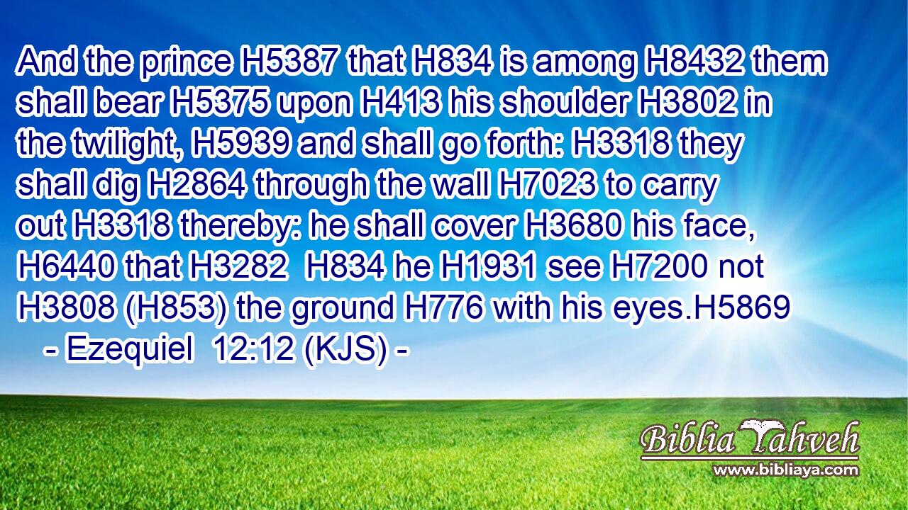 And the prince H5387 that H834 is among H8432 them shall bear H5375 upon H413 his shoulder H3802 in the twilight, H5939 and shall go forth: H3318 they shall dig H2864 through the wall H7023 to carry out H3318 thereby: he shall cover H3680 his face, H6440 that H3282  H834 he H1931 see H7200 not H3808 (H853) the ground H776 with his eyes.H5869