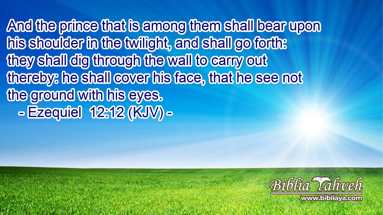 And the prince that is among them shall bear upon his shoulder in the twilight, and shall go forth: they shall dig through the wall to carry out thereby: he shall cover his face, that he see not the ground with his eyes.
