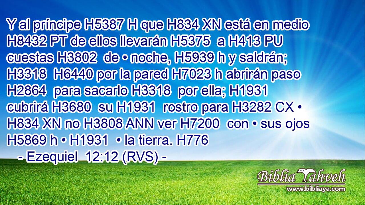 Y al príncipe H5387 H que H834 XN está en medio H8432 PT de ellos llevarán H5375  a H413 PU cuestas H3802  de • noche, H5939 h y saldrán; H3318  H6440 por la pared H7023 h abrirán paso H2864  para sacarlo H3318  por ella; H1931  cubrirá H3680  su H1931  rostro para H3282 CX • H834 XN no H3808 ANN ver H7200  con • sus ojos H5869 h • H1931  • la tierra. H776  