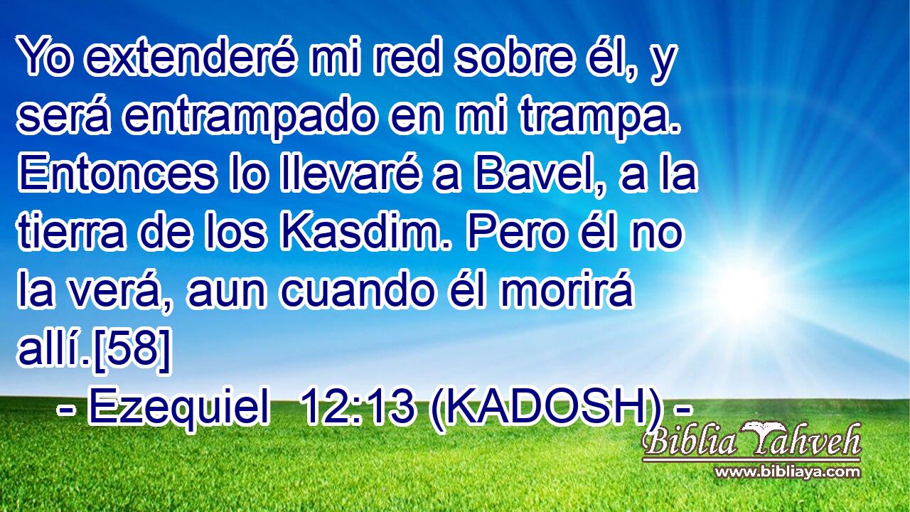  Yo extenderé mi red sobre él, y será entrampado en mi trampa. Entonces lo llevaré a Bavel, a la tierra de los Kasdim. Pero él no la verá, aun cuando él morirá allí.[58] 