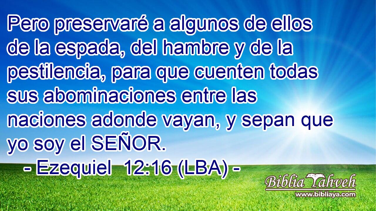 Pero preservaré a algunos de ellos de la espada, del hambre y de la pestilencia, para que cuenten todas sus abominaciones entre las naciones adonde vayan, y sepan que yo soy el SEÑOR.