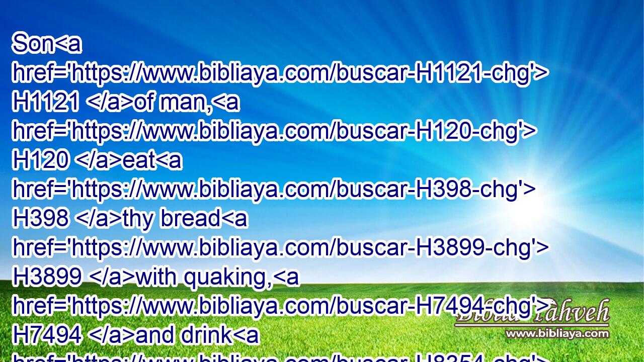 Son H1121 of man, H120 eat H398 thy bread H3899 with quaking, H7494 and drink H8354 thy water H4325 with trembling H7269 and with carefulness;H1674