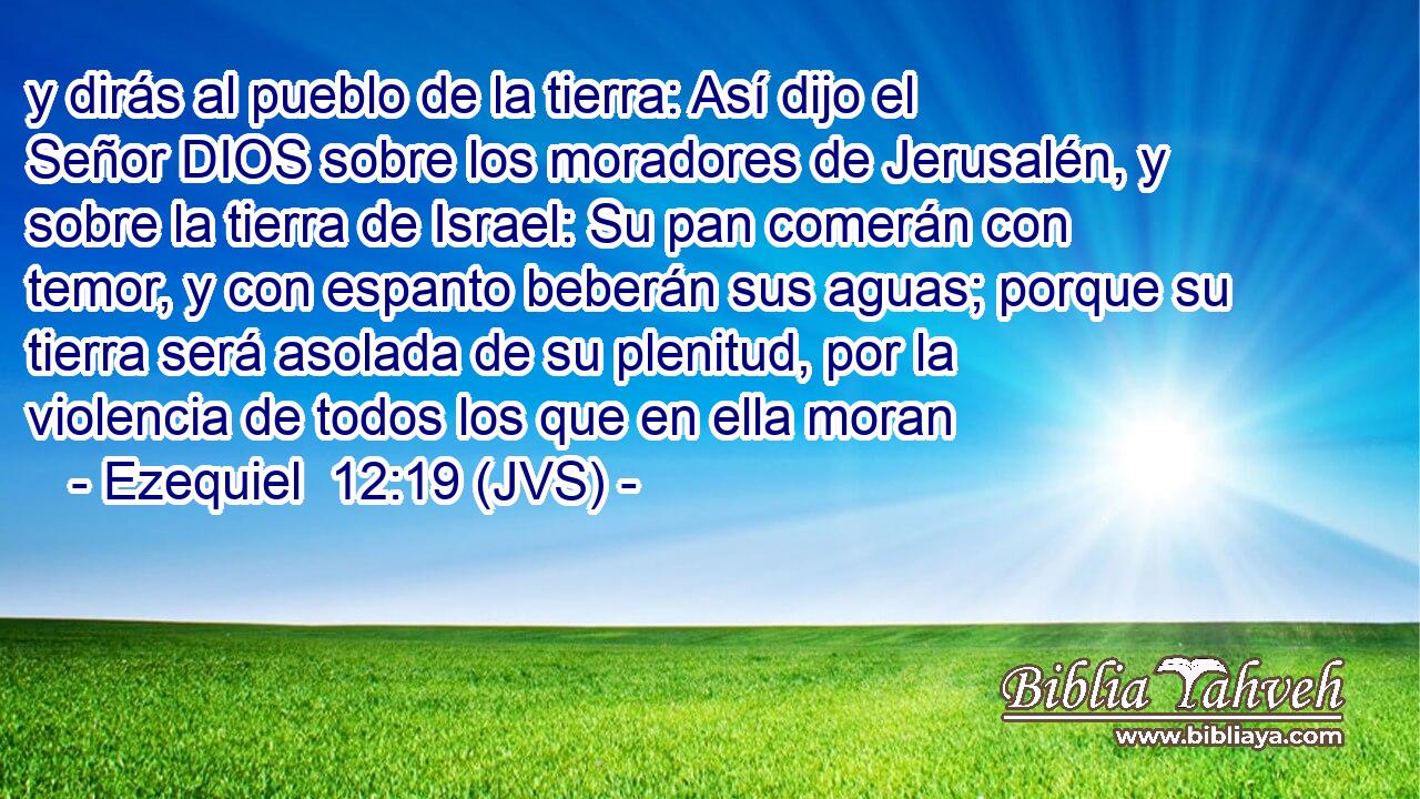 y dirás al pueblo de la tierra: Así dijo el Señor DIOS sobre los moradores de Jerusalén, y sobre la tierra de Israel: Su pan comerán con temor, y con espanto beberán sus aguas; porque su tierra será asolada de su plenitud, por la violencia de todos los que en ella moran