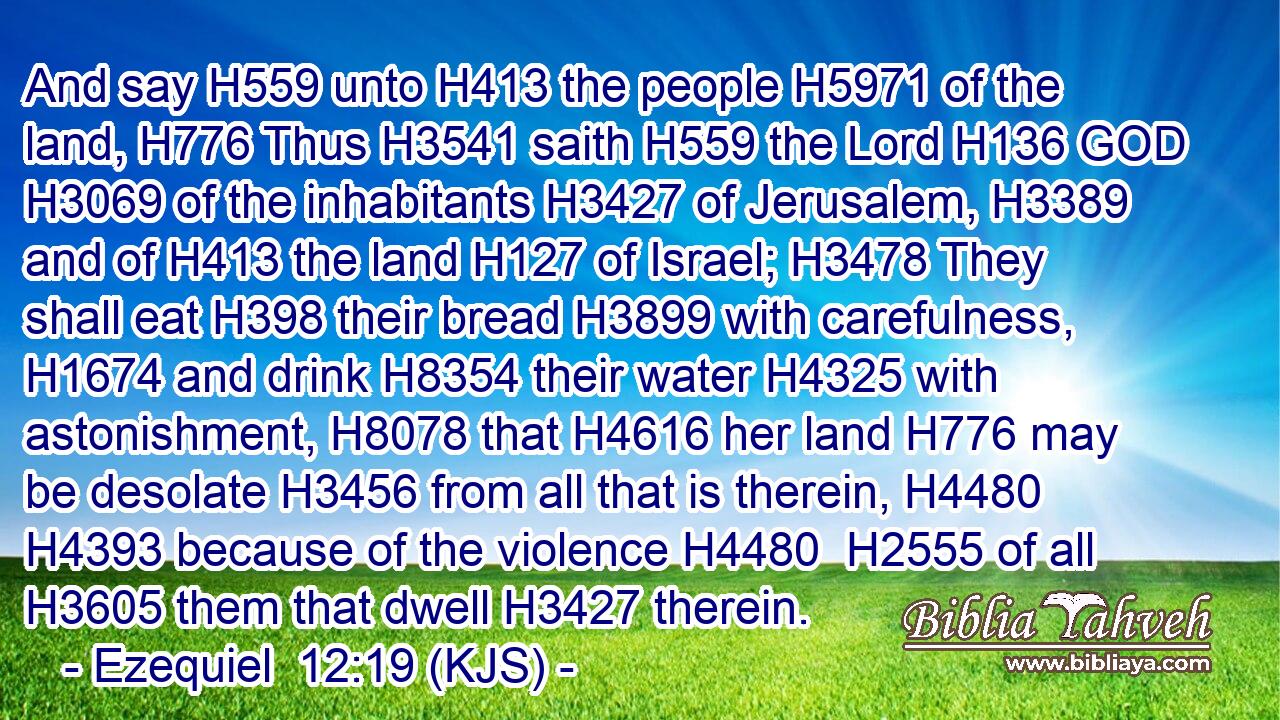 And say H559 unto H413 the people H5971 of the land, H776 Thus H3541 saith H559 the Lord H136 GOD H3069 of the inhabitants H3427 of Jerusalem, H3389 and of H413 the land H127 of Israel; H3478 They shall eat H398 their bread H3899 with carefulness, H1674 and drink H8354 their water H4325 with astonishment, H8078 that H4616 her land H776 may be desolate H3456 from all that is therein, H4480  H4393 because of the violence H4480  H2555 of all H3605 them that dwell H3427 therein.