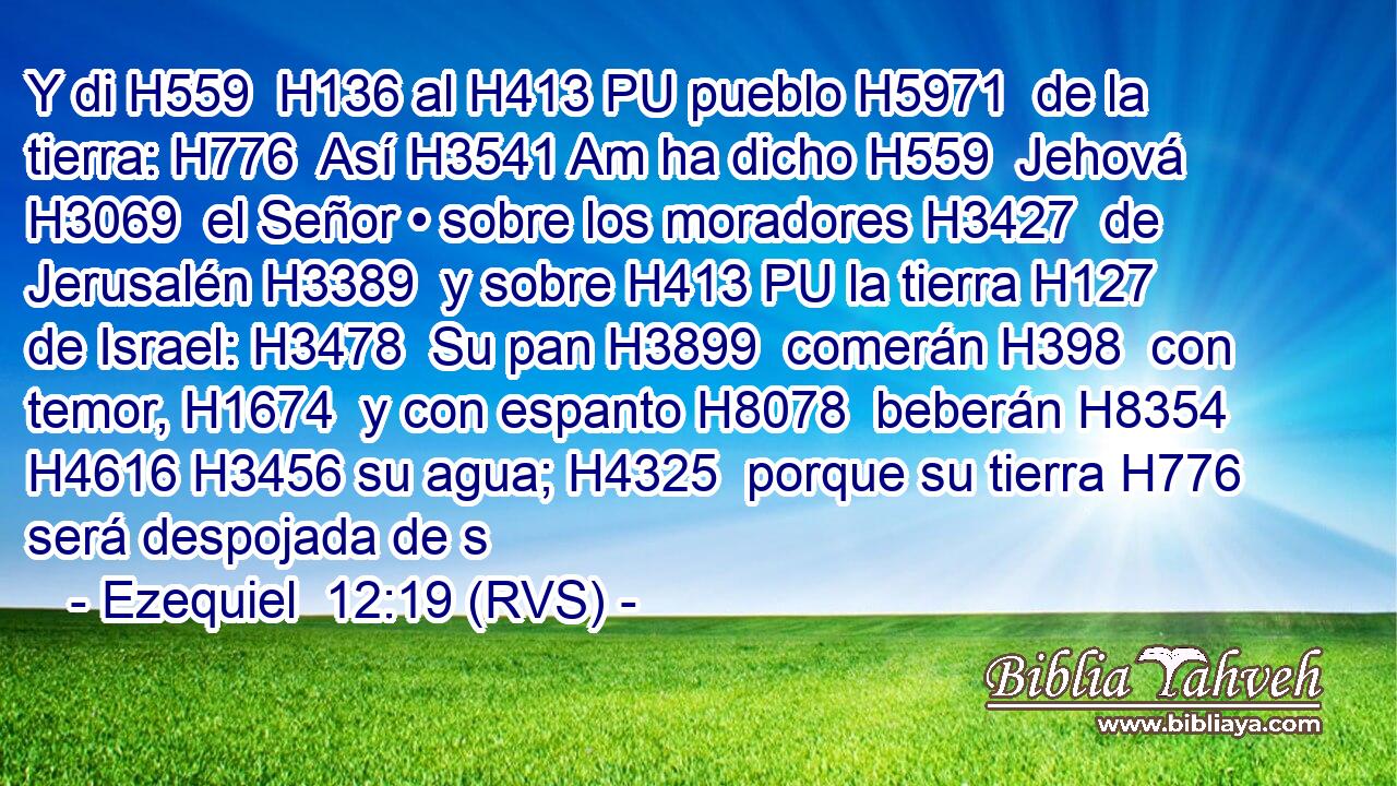 Y di H559  H136 al H413 PU pueblo H5971  de la tierra: H776  Así H3541 Am ha dicho H559  Jehová H3069  el Señor • sobre los moradores H3427  de Jerusalén H3389  y sobre H413 PU la tierra H127  de Israel: H3478  Su pan H3899  comerán H398  con temor, H1674  y con espanto H8078  beberán H8354  H4616 H3456 su agua; H4325  porque su tierra H776  será despojada de s