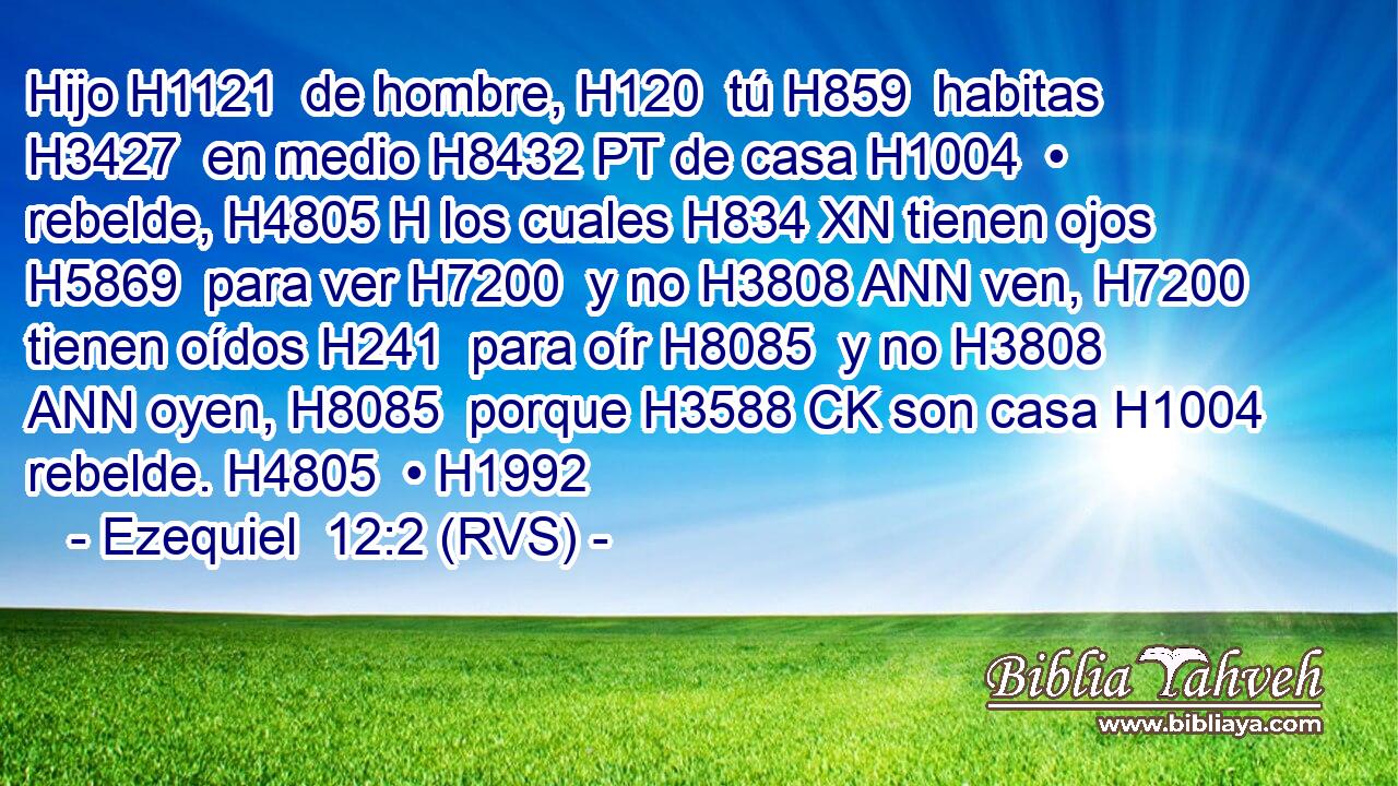 Hijo H1121  de hombre, H120  tú H859  habitas H3427  en medio H8432 PT de casa H1004  • rebelde, H4805 H los cuales H834 XN tienen ojos H5869  para ver H7200  y no H3808 ANN ven, H7200  tienen oídos H241  para oír H8085  y no H3808 ANN oyen, H8085  porque H3588 CK son casa H1004  rebelde. H4805  • H1992  