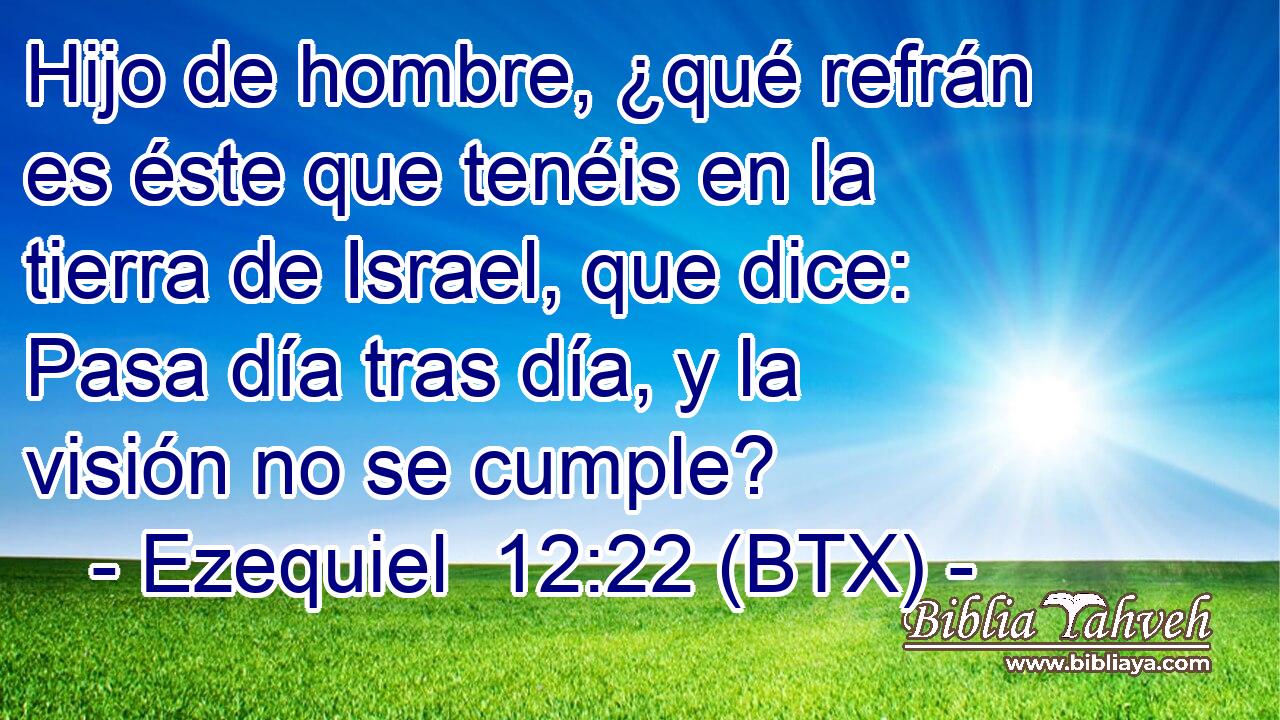 Hijo de hombre, ¿qué refrán es éste que tenéis en la tierra de Israel, que dice: Pasa día tras día, y la visión no se cumple?