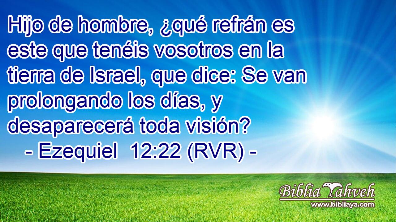 Hijo de hombre, ¿qué refrán es este que tenéis vosotros en la tierra de Israel, que dice: Se van prolongando los días, y desaparecerá toda visión?