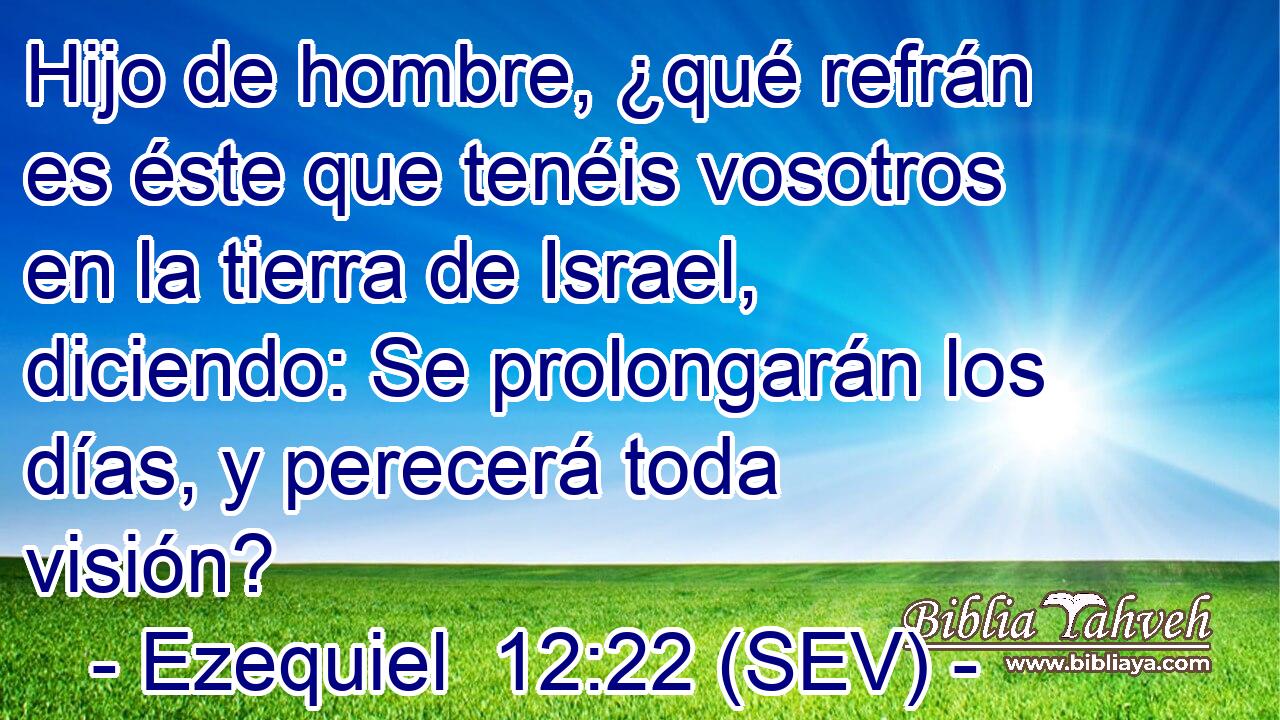 Hijo de hombre, ¿qué refrán es éste que tenéis vosotros en la tierra de Israel, diciendo: Se prolongarán los días, y perecerá toda visión?