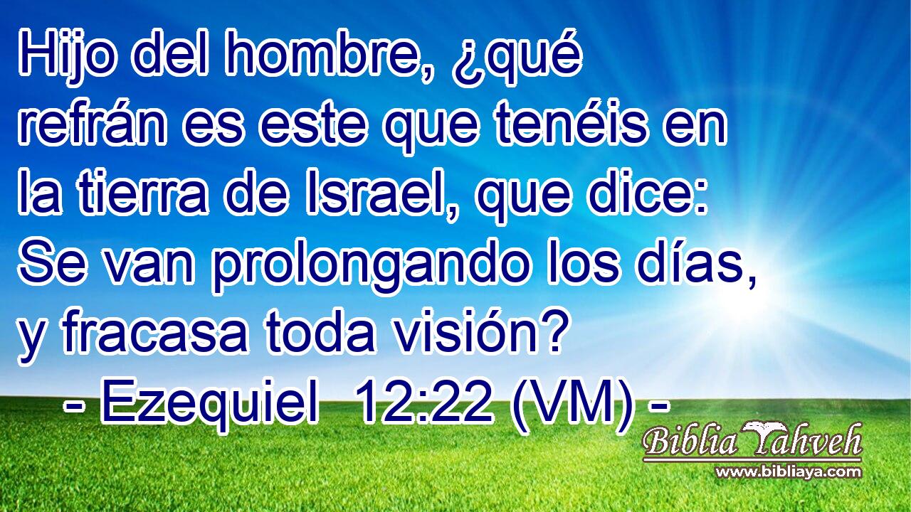  Hijo del hombre, ¿qué refrán es este que tenéis en la tierra de Israel, que dice: Se van prolongando los días, y fracasa toda visión? 