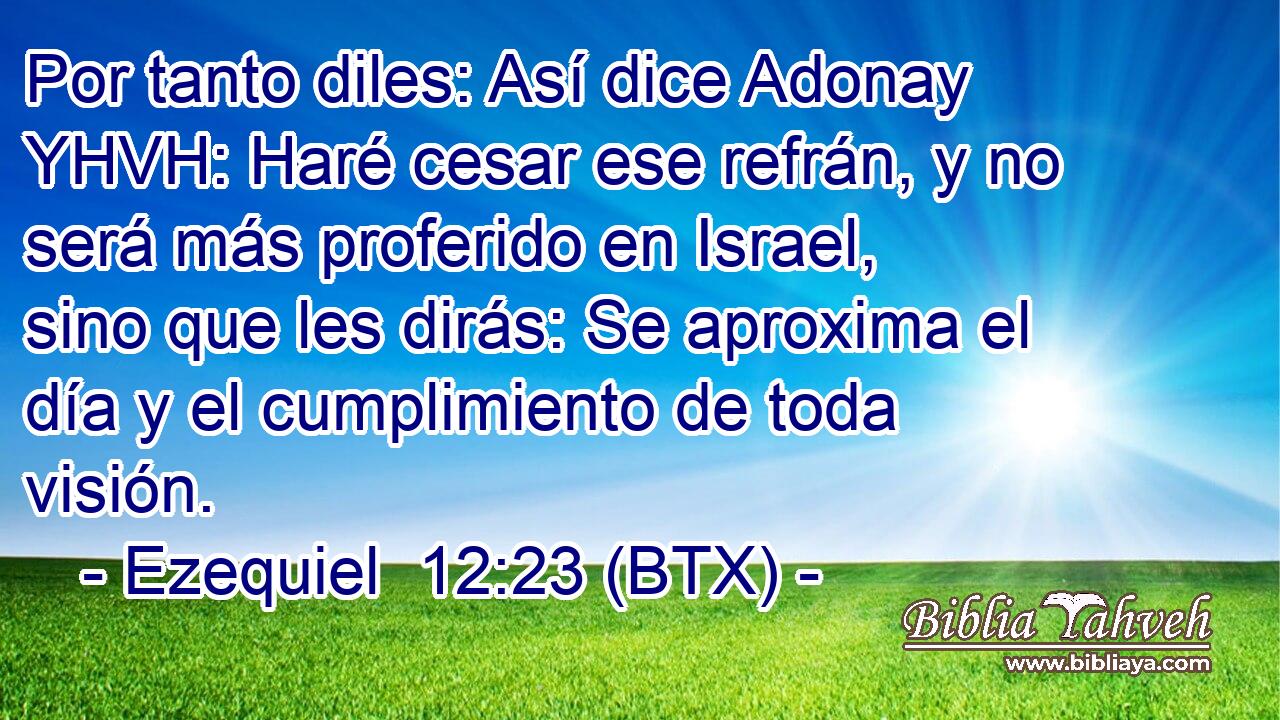 Por tanto diles: Así dice Adonay YHVH: Haré cesar ese refrán, y no será más proferido en Israel, sino que les dirás: Se aproxima el día y el cumplimiento de toda visión.