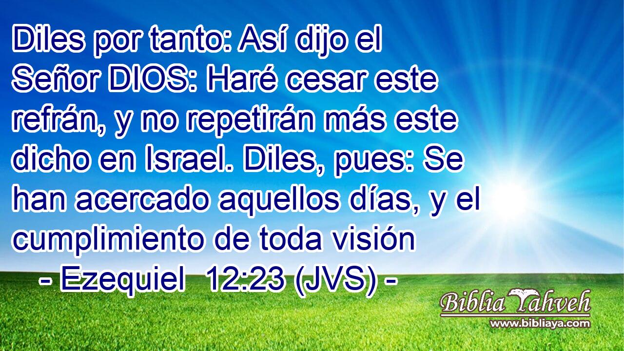 Diles por tanto: Así dijo el Señor DIOS: Haré cesar este refrán, y no repetirán más este dicho en Israel. Diles, pues: Se han acercado aquellos días, y el cumplimiento de toda visión