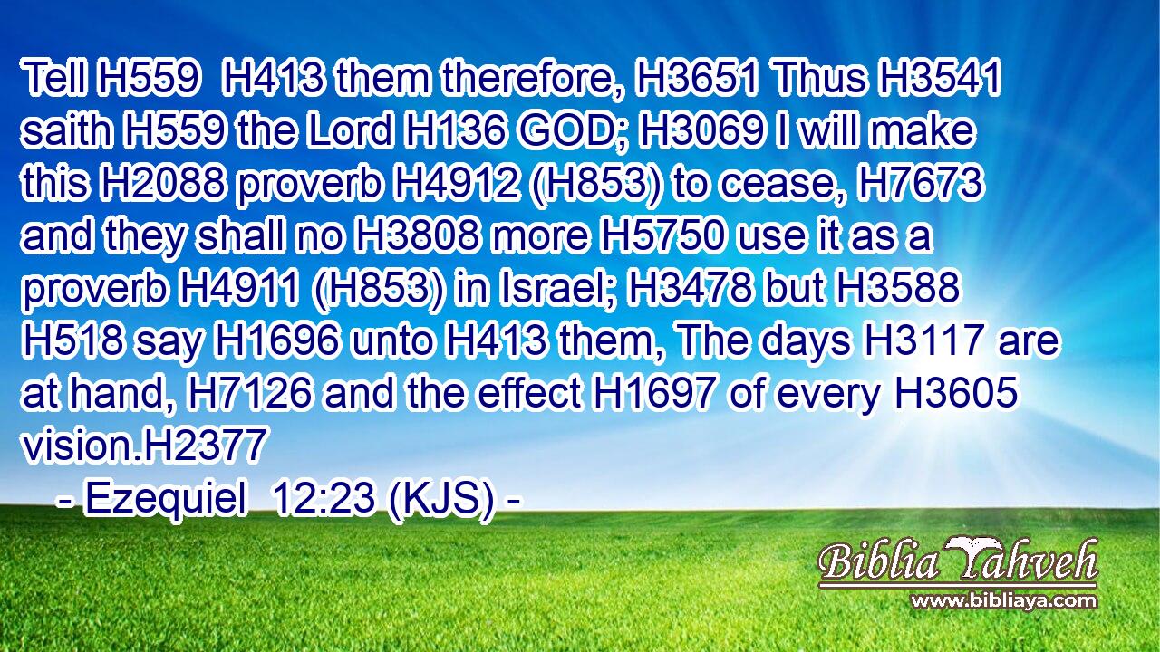 Tell H559  H413 them therefore, H3651 Thus H3541 saith H559 the Lord H136 GOD; H3069 I will make this H2088 proverb H4912 (H853) to cease, H7673 and they shall no H3808 more H5750 use it as a proverb H4911 (H853) in Israel; H3478 but H3588  H518 say H1696 unto H413 them, The days H3117 are at hand, H7126 and the effect H1697 of every H3605 vision.H2377