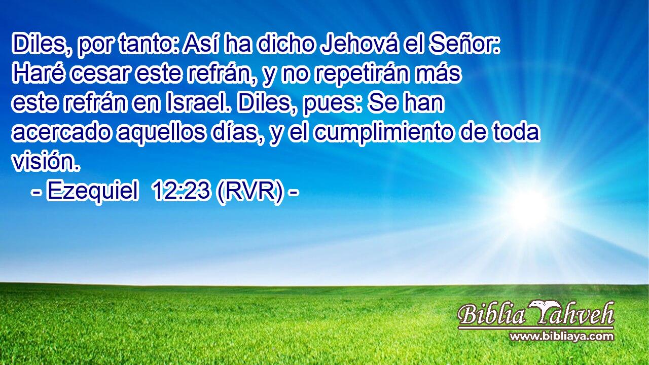 Diles, por tanto: Así ha dicho Jehová el Señor: Haré cesar este refrán, y no repetirán más este refrán en Israel. Diles, pues: Se han acercado aquellos días, y el cumplimiento de toda visión.
