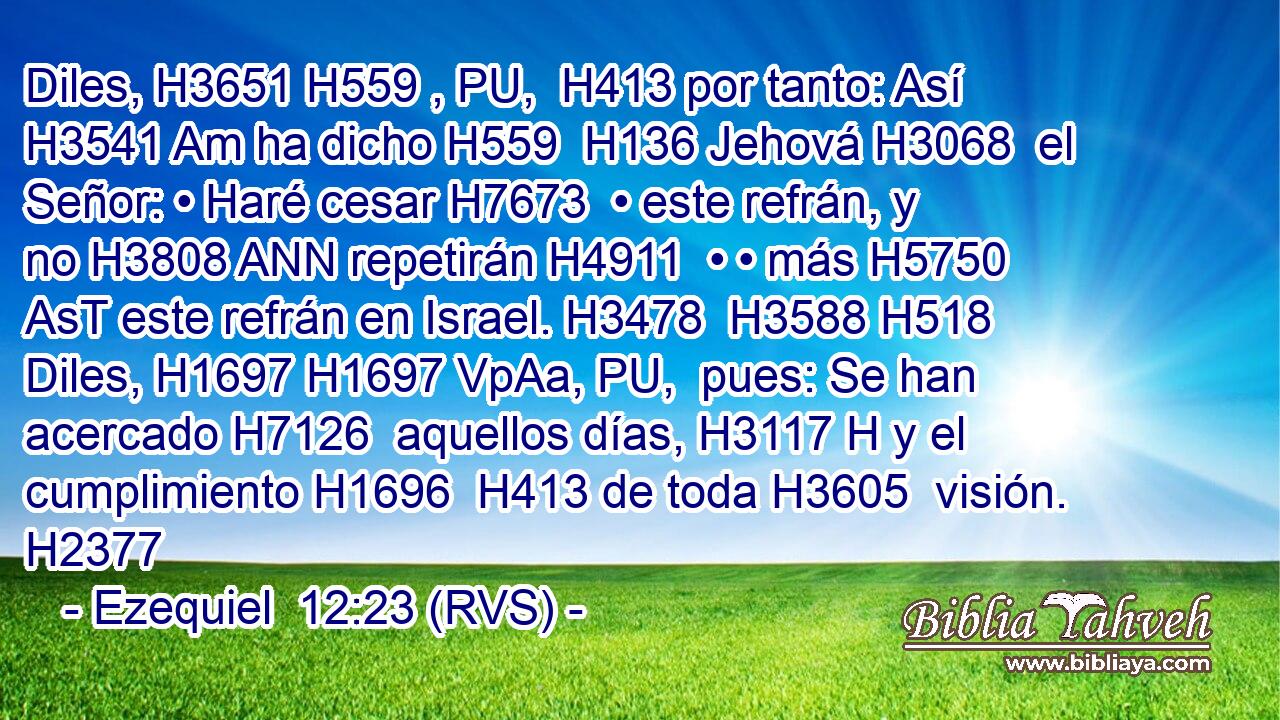 Diles, H3651 H559 , PU,  H413 por tanto: Así H3541 Am ha dicho H559  H136 Jehová H3068  el Señor: • Haré cesar H7673  • este refrán, y no H3808 ANN repetirán H4911  • • más H5750 AsT este refrán en Israel. H3478  H3588 H518 Diles, H1697 H1697 VpAa, PU,  pues: Se han acercado H7126  aquellos días, H3117 H y el cumplimiento H1696  H413 de toda H3605  visión. H2377  