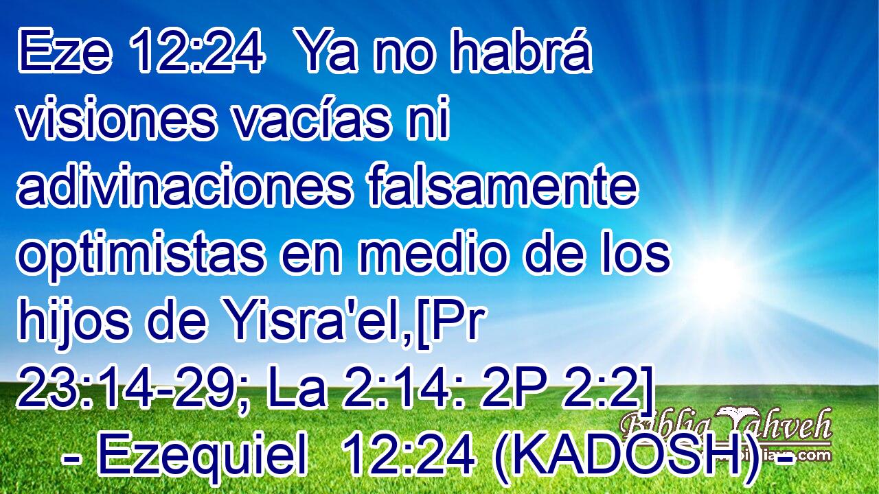 Ya no habrá visiones vacías ni adivinaciones falsamente optimistas en medio de los hijos de Yisra'el,[Pr 23:14-29; La 2:14: 2P 2:2] 
