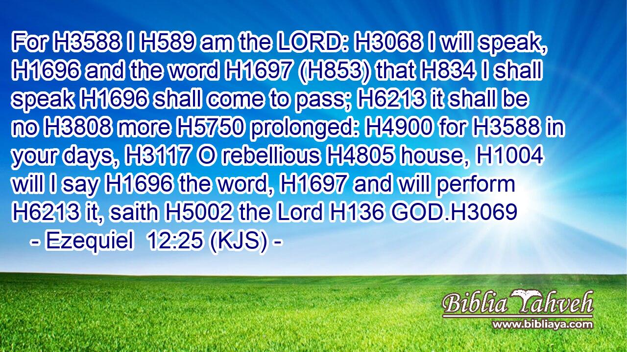 For H3588 I H589 am the LORD: H3068 I will speak, H1696 and the word H1697 (H853) that H834 I shall speak H1696 shall come to pass; H6213 it shall be no H3808 more H5750 prolonged: H4900 for H3588 in your days, H3117 O rebellious H4805 house, H1004 will I say H1696 the word, H1697 and will perform H6213 it, saith H5002 the Lord H136 GOD.H3069
