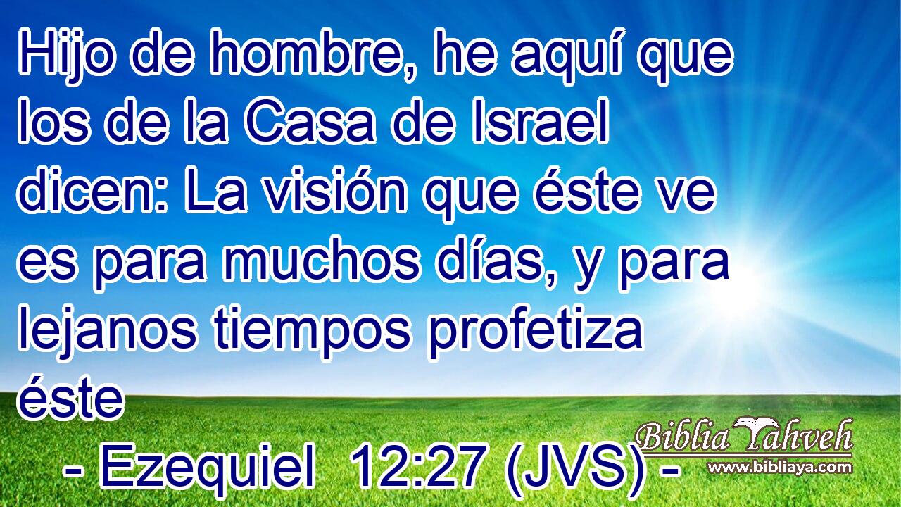 Hijo de hombre, he aquí que los de la Casa de Israel dicen: La visión que éste ve es para muchos días, y para lejanos tiempos profetiza éste