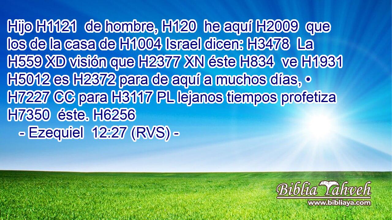 Hijo H1121  de hombre, H120  he aquí H2009  que los de la casa de H1004 Israel dicen: H3478  La H559 XD visión que H2377 XN éste H834  ve H1931  H5012 es H2372 para de aquí a muchos días, • H7227 CC para H3117 PL lejanos tiempos profetiza H7350  éste. H6256  