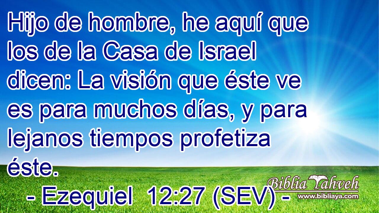 Hijo de hombre, he aquí que los de la Casa de Israel dicen: La visión que éste ve es para muchos días, y para lejanos tiempos profetiza éste.